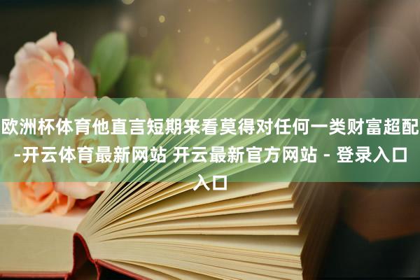 欧洲杯体育他直言短期来看莫得对任何一类财富超配-开云体育最新网站 开云最新官方网站 - 登录入口
