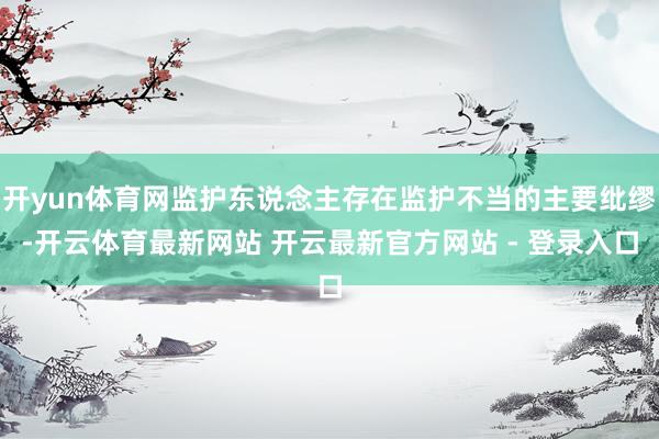 开yun体育网监护东说念主存在监护不当的主要纰缪-开云体育最新网站 开云最新官方网站 - 登录入口