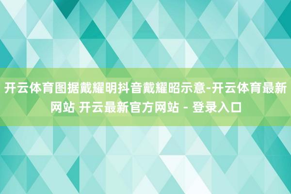 开云体育图据戴耀明抖音戴耀昭示意-开云体育最新网站 开云最新官方网站 - 登录入口