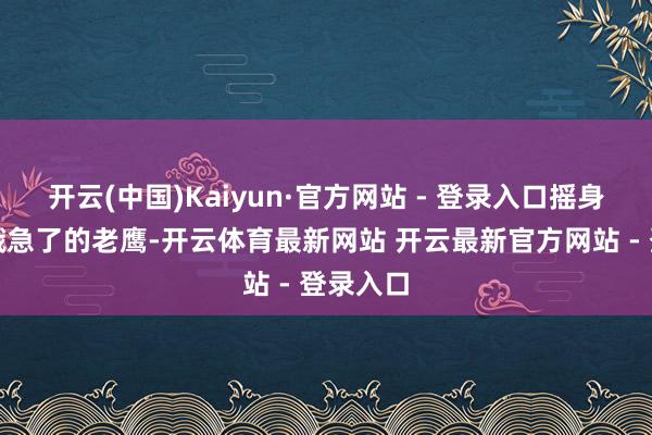 开云(中国)Kaiyun·官方网站 - 登录入口摇身酿成了饿急了的老鹰-开云体育最新网站 开云最新官方网站 - 登录入口