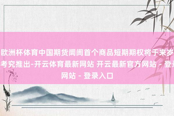 欧洲杯体育中国期货阛阓首个商品短期期权将于来岁3月份考究推出-开云体育最新网站 开云最新官方网站 - 登录入口