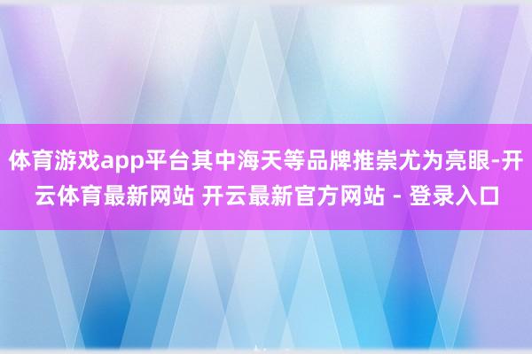 体育游戏app平台其中海天等品牌推崇尤为亮眼-开云体育最新网站 开云最新官方网站 - 登录入口