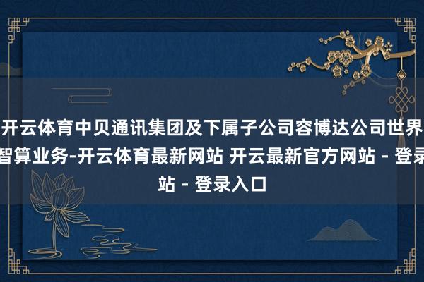 开云体育中贝通讯集团及下属子公司容博达公司世界布局智算业务-开云体育最新网站 开云最新官方网站 - 登录入口