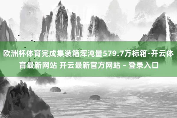 欧洲杯体育完成集装箱浑沌量579.7万标箱-开云体育最新网站 开云最新官方网站 - 登录入口