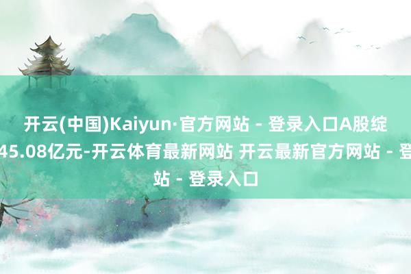 开云(中国)Kaiyun·官方网站 - 登录入口A股绽开市值45.08亿元-开云体育最新网站 开云最新官方网站 - 登录入口