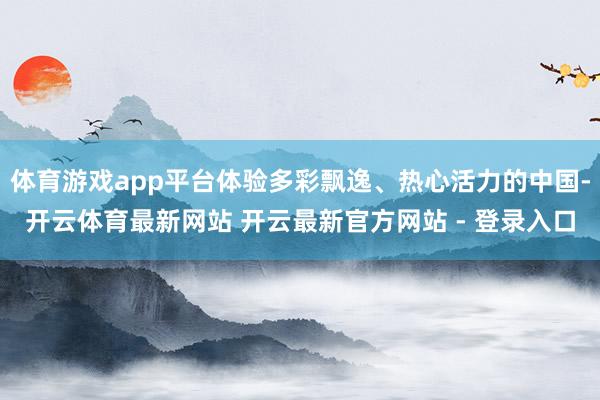 体育游戏app平台体验多彩飘逸、热心活力的中国-开云体育最新网站 开云最新官方网站 - 登录入口