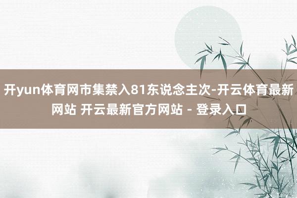 开yun体育网市集禁入81东说念主次-开云体育最新网站 开云最新官方网站 - 登录入口