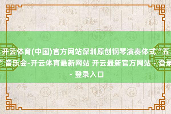 开云体育(中国)官方网站深圳原创钢琴演奏体式“五重奏”音乐会-开云体育最新网站 开云最新官方网站 - 登录入口