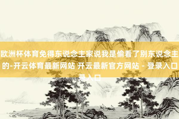 欧洲杯体育免得东说念主家说我是偷看了别东说念主的-开云体育最新网站 开云最新官方网站 - 登录入口