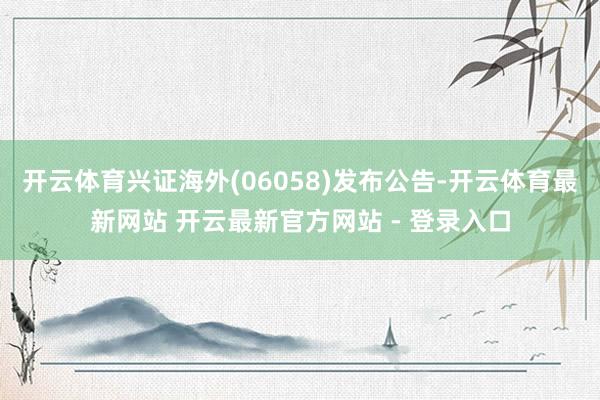 开云体育兴证海外(06058)发布公告-开云体育最新网站 开云最新官方网站 - 登录入口