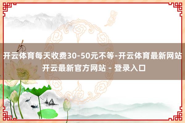 开云体育每天收费30-50元不等-开云体育最新网站 开云最新官方网站 - 登录入口