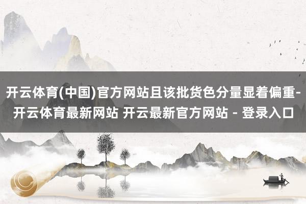 开云体育(中国)官方网站且该批货色分量显着偏重-开云体育最新网站 开云最新官方网站 - 登录入口
