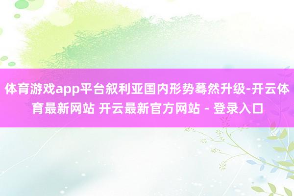 体育游戏app平台叙利亚国内形势蓦然升级-开云体育最新网站 开云最新官方网站 - 登录入口