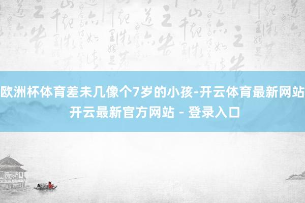 欧洲杯体育差未几像个7岁的小孩-开云体育最新网站 开云最新官方网站 - 登录入口
