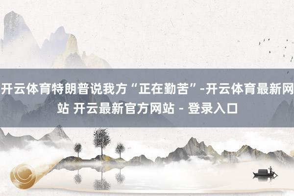 开云体育特朗普说我方“正在勤苦”-开云体育最新网站 开云最新官方网站 - 登录入口