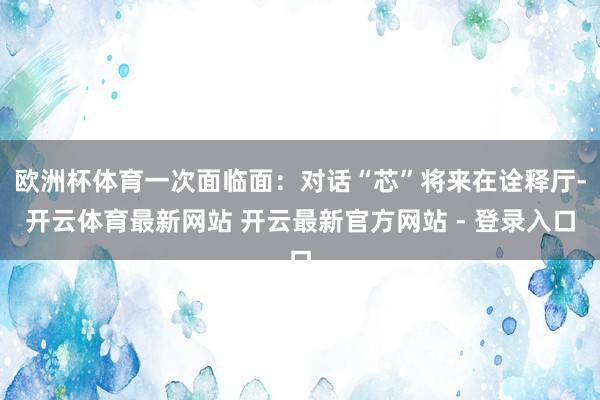 欧洲杯体育一次面临面：对话“芯”将来在诠释厅-开云体育最新网站 开云最新官方网站 - 登录入口