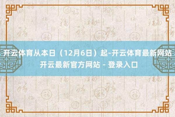 开云体育从本日（12月6日）起-开云体育最新网站 开云最新官方网站 - 登录入口