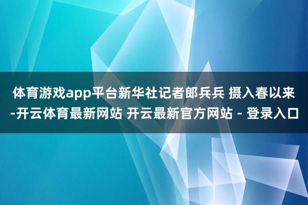 体育游戏app平台新华社记者郎兵兵 摄　　入春以来-开云体育最新网站 开云最新官方网站 - 登录入口
