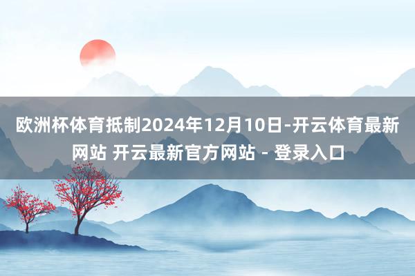 欧洲杯体育抵制2024年12月10日-开云体育最新网站 开云最新官方网站 - 登录入口