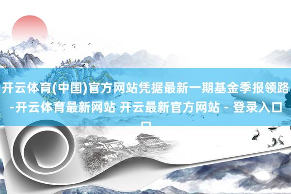 开云体育(中国)官方网站凭据最新一期基金季报领路-开云体育最新网站 开云最新官方网站 - 登录入口