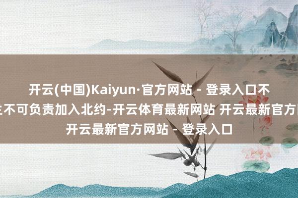 开云(中国)Kaiyun·官方网站 - 登录入口不单是是指乌克兰不可负责加入北约-开云体育最新网站 开云最新官方网站 - 登录入口