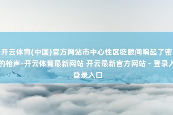 开云体育(中国)官方网站市中心性区眨眼间响起了密集的枪声-开云体育最新网站 开云最新官方网站 - 登录入口