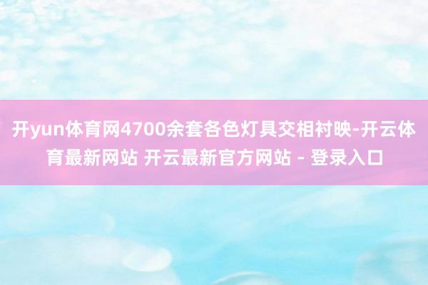 开yun体育网4700余套各色灯具交相衬映-开云体育最新网站 开云最新官方网站 - 登录入口