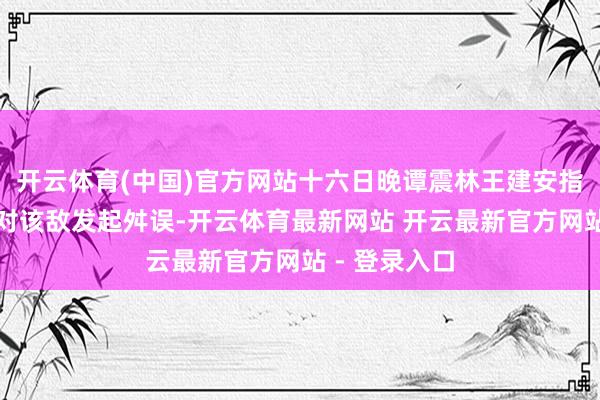 开云体育(中国)官方网站十六日晚谭震林王建安指点山东兵团对该敌发起舛误-开云体育最新网站 开云最新官方网站 - 登录入口