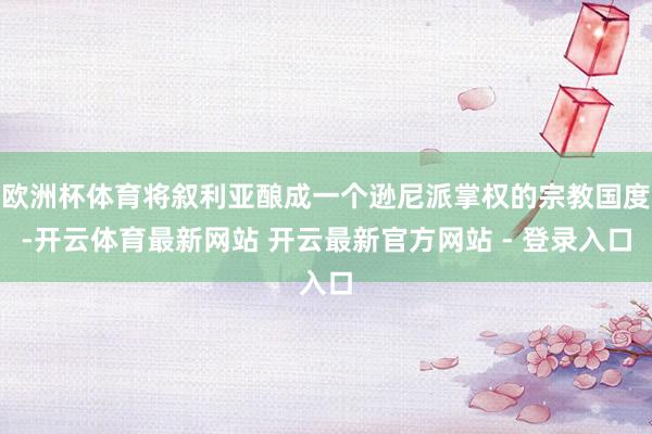 欧洲杯体育将叙利亚酿成一个逊尼派掌权的宗教国度-开云体育最新网站 开云最新官方网站 - 登录入口