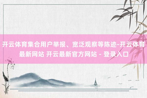 开云体育集合用户举报、宽泛观察等陈迹-开云体育最新网站 开云最新官方网站 - 登录入口