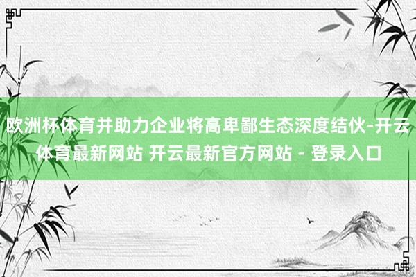 欧洲杯体育并助力企业将高卑鄙生态深度结伙-开云体育最新网站 开云最新官方网站 - 登录入口