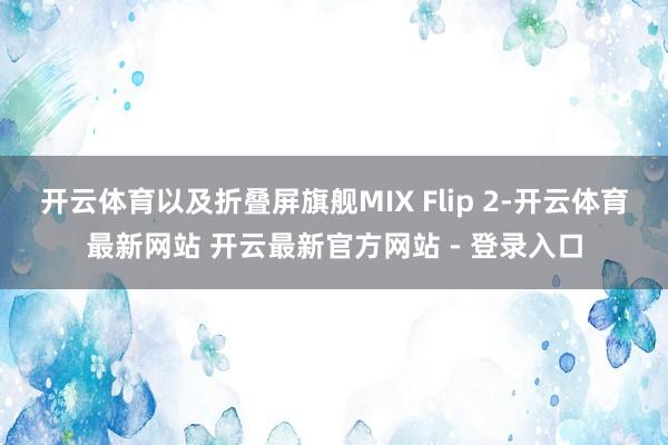 开云体育以及折叠屏旗舰MIX Flip 2-开云体育最新网站 开云最新官方网站 - 登录入口