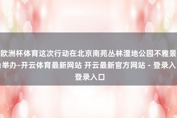 欧洲杯体育这次行动在北京南苑丛林湿地公园不雅景台举办-开云体育最新网站 开云最新官方网站 - 登录入口