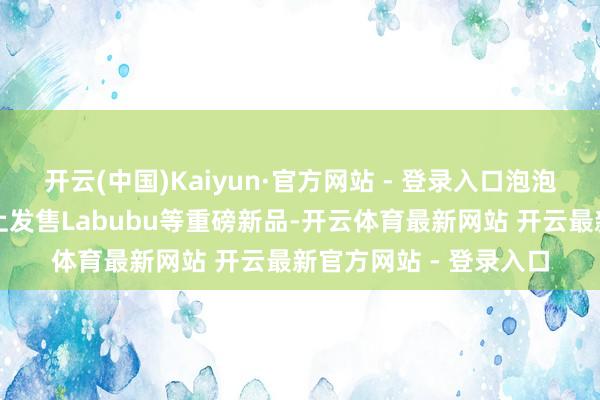 开云(中国)Kaiyun·官方网站 - 登录入口泡泡玛特将无间在速卖通上发售Labubu等重磅新品-开云体育最新网站 开云最新官方网站 - 登录入口
