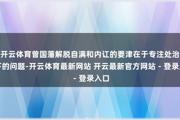 开云体育曾国藩解脱自满和内讧的要津在于专注处治当下的问题-开云体育最新网站 开云最新官方网站 - 登录入口
