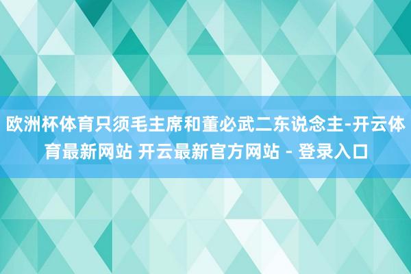 欧洲杯体育只须毛主席和董必武二东说念主-开云体育最新网站 开云最新官方网站 - 登录入口