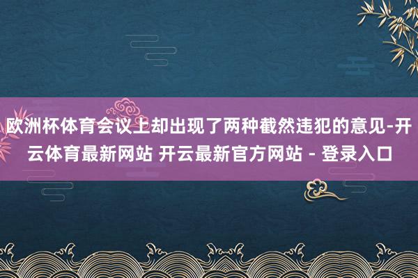 欧洲杯体育会议上却出现了两种截然违犯的意见-开云体育最新网站 开云最新官方网站 - 登录入口