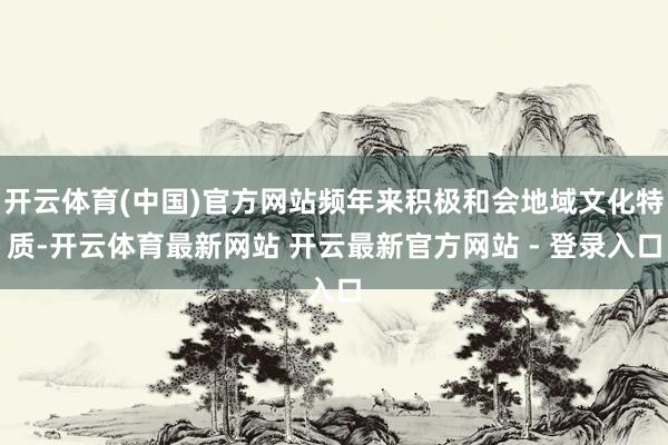 开云体育(中国)官方网站频年来积极和会地域文化特质-开云体育最新网站 开云最新官方网站 - 登录入口