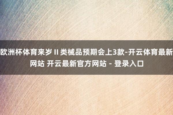 欧洲杯体育来岁Ⅱ类械品预期会上3款-开云体育最新网站 开云最新官方网站 - 登录入口
