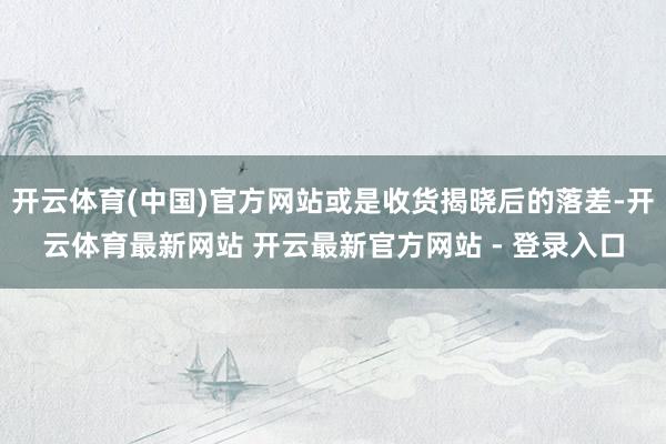 开云体育(中国)官方网站或是收货揭晓后的落差-开云体育最新网站 开云最新官方网站 - 登录入口
