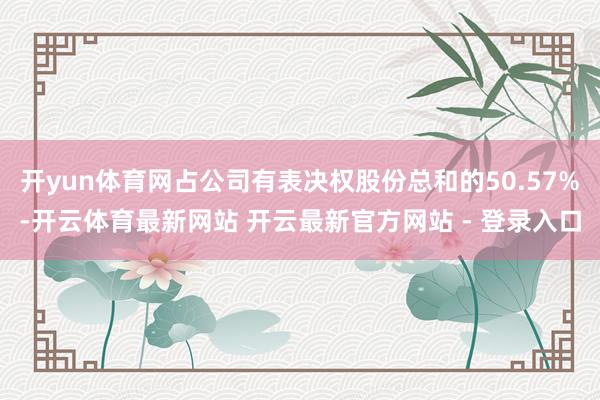 开yun体育网占公司有表决权股份总和的50.57%-开云体育最新网站 开云最新官方网站 - 登录入口