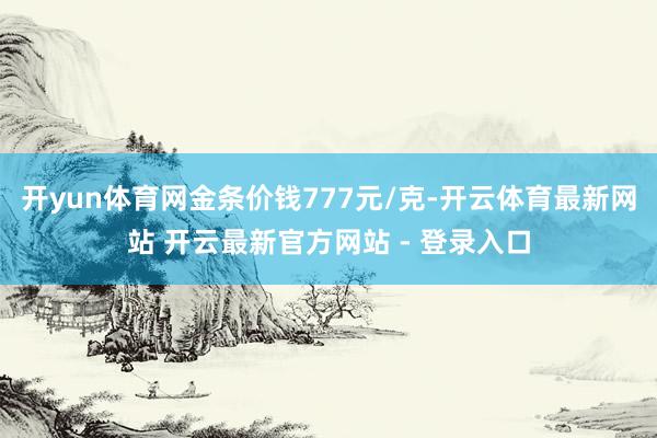 开yun体育网金条价钱777元/克-开云体育最新网站 开云最新官方网站 - 登录入口
