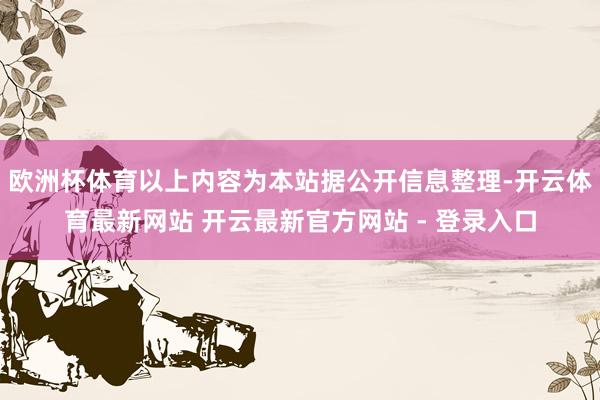 欧洲杯体育以上内容为本站据公开信息整理-开云体育最新网站 开云最新官方网站 - 登录入口