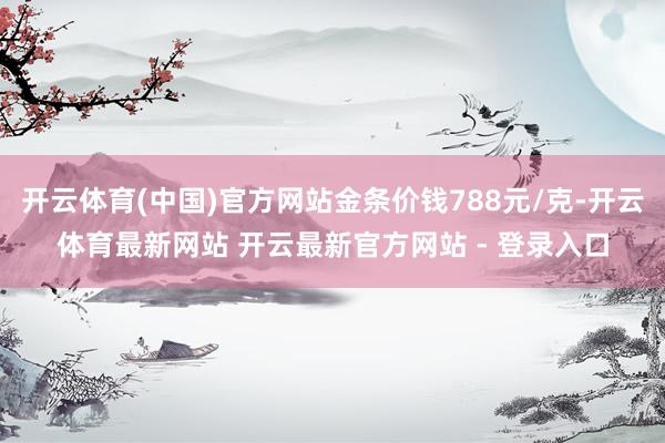 开云体育(中国)官方网站金条价钱788元/克-开云体育最新网站 开云最新官方网站 - 登录入口