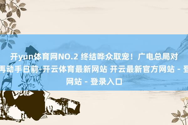 开yun体育网NO.2 终结哗众取宠！广电总局对微短剧再动手日前-开云体育最新网站 开云最新官方网站 - 登录入口