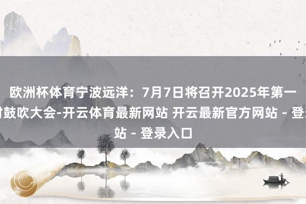 欧洲杯体育宁波远洋：7月7日将召开2025年第一次临时鼓吹大会-开云体育最新网站 开云最新官方网站 - 登录入口