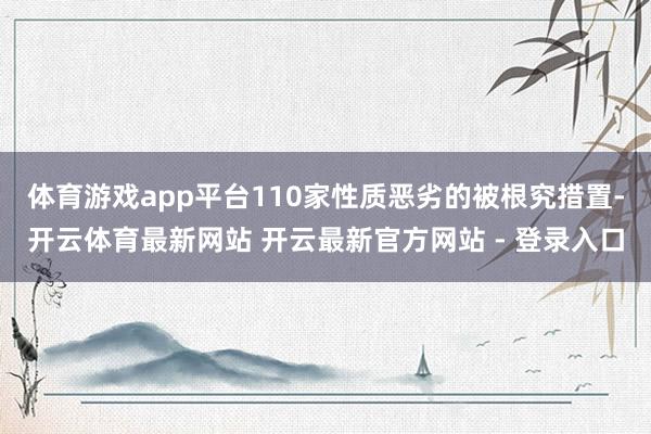 体育游戏app平台110家性质恶劣的被根究措置-开云体育最新网站 开云最新官方网站 - 登录入口