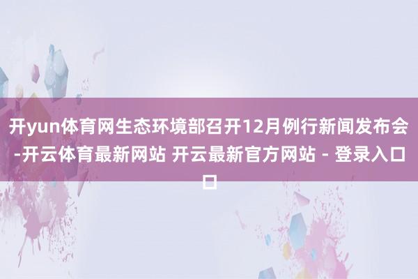 开yun体育网生态环境部召开12月例行新闻发布会-开云体育最新网站 开云最新官方网站 - 登录入口