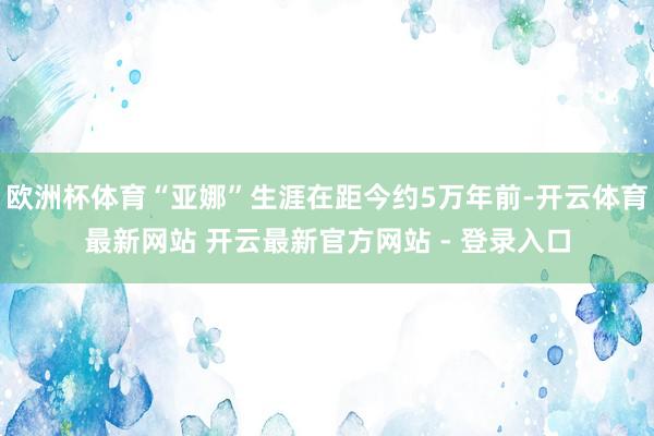 欧洲杯体育“亚娜”生涯在距今约5万年前-开云体育最新网站 开云最新官方网站 - 登录入口