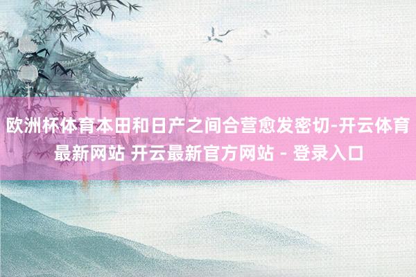 欧洲杯体育本田和日产之间合营愈发密切-开云体育最新网站 开云最新官方网站 - 登录入口